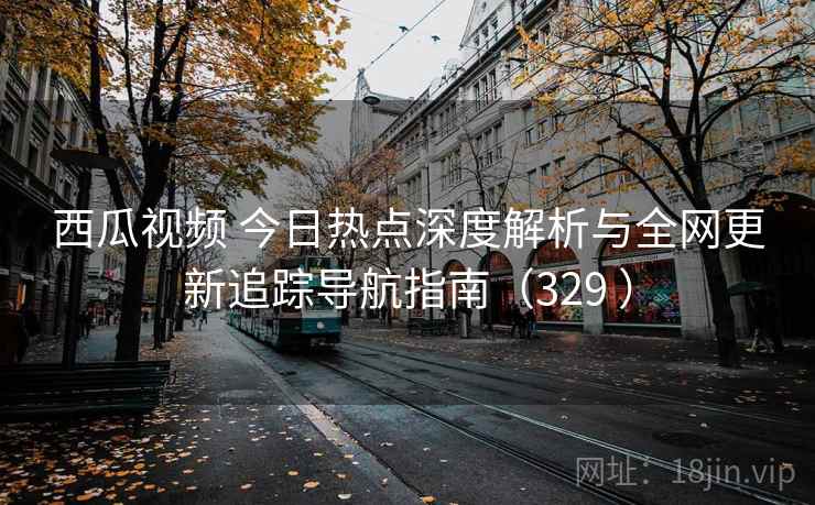 西瓜视频 今日热点深度解析与全网更新追踪导航指南（329 ）