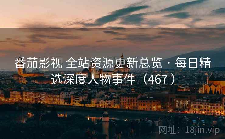 番茄影视 全站资源更新总览 · 每日精选深度人物事件（467 ）