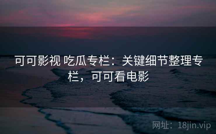 可可影视 吃瓜专栏：关键细节整理专栏，可可看电影