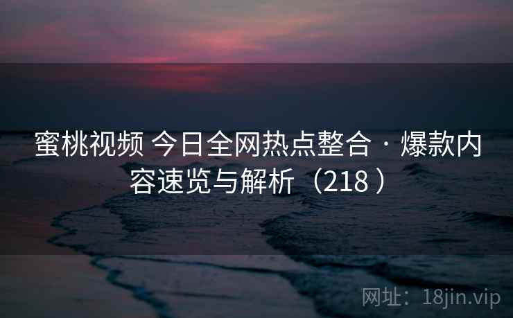 蜜桃视频 今日全网热点整合 · 爆款内容速览与解析（218 ）