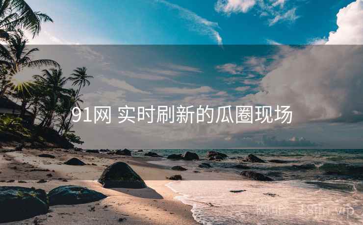 91网 实时刷新的瓜圈现场