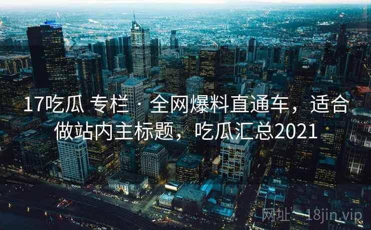 17吃瓜 专栏 · 全网爆料直通车，适合做站内主标题，吃瓜汇总2021