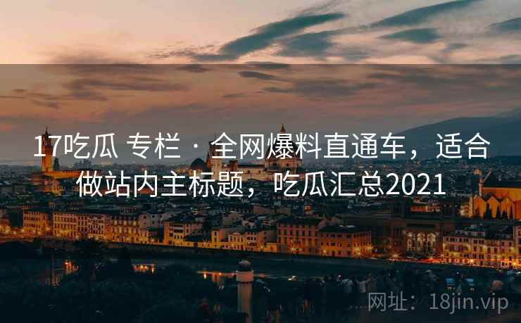 17吃瓜 专栏 · 全网爆料直通车，适合做站内主标题，吃瓜汇总2021