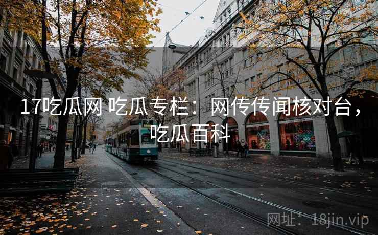 17吃瓜网 吃瓜专栏：网传传闻核对台，吃瓜百科