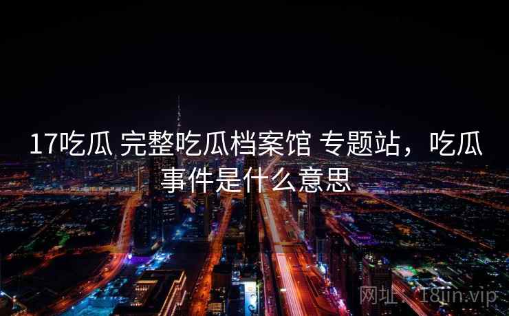 17吃瓜 完整吃瓜档案馆 专题站，吃瓜事件是什么意思