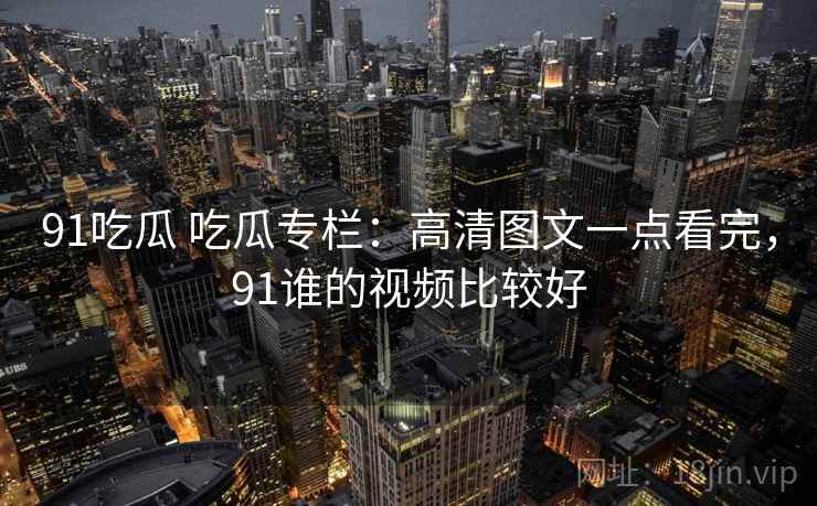 91吃瓜 吃瓜专栏：高清图文一点看完，91谁的视频比较好