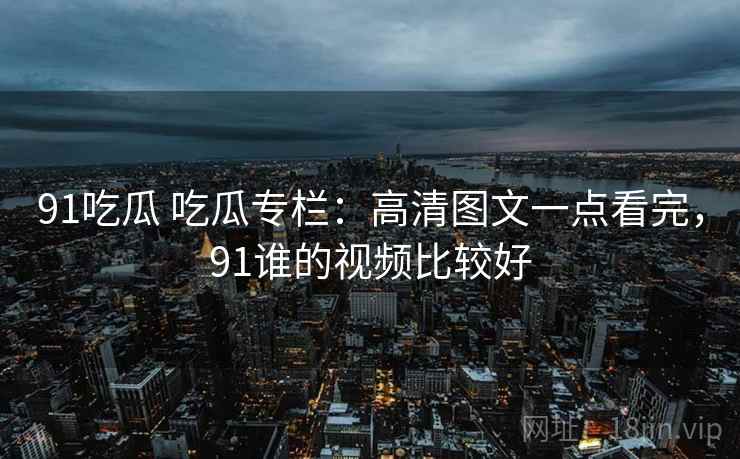 91吃瓜 吃瓜专栏：高清图文一点看完，91谁的视频比较好