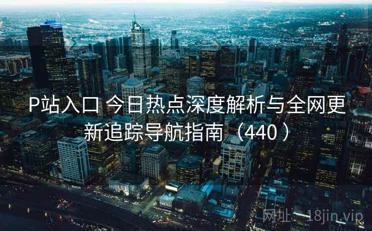 P站入口 今日热点深度解析与全网更新追踪导航指南（440 ）