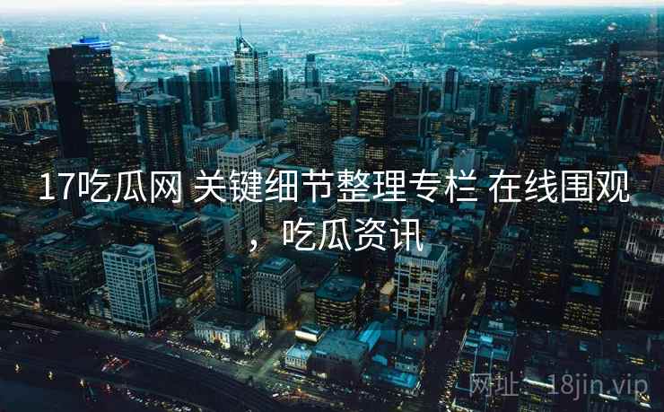 17吃瓜网 关键细节整理专栏 在线围观，吃瓜资讯