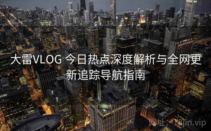 大雷VLOG 今日热点深度解析与全网更新追踪导航指南