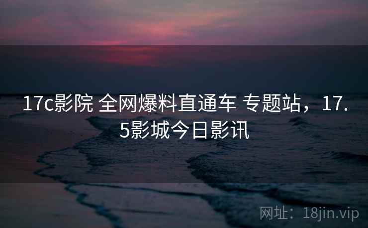17c影院 全网爆料直通车 专题站，17.5影城今日影讯