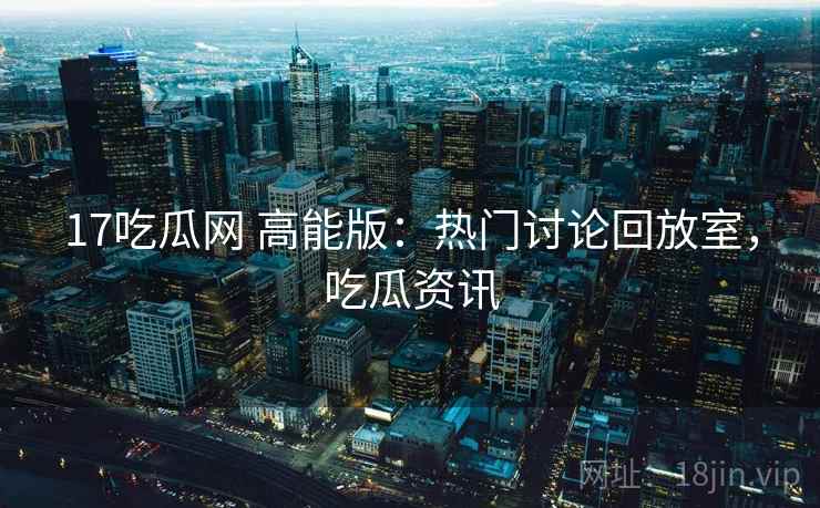 17吃瓜网 高能版:热门讨论回放室,吃瓜资讯 17吃瓜网 高能版:热门讨论回放室,吃瓜资讯