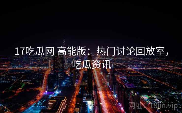 17吃瓜网 高能版:热门讨论回放室,吃瓜资讯 17吃瓜网 高能版:热门讨论回放室,吃瓜资讯