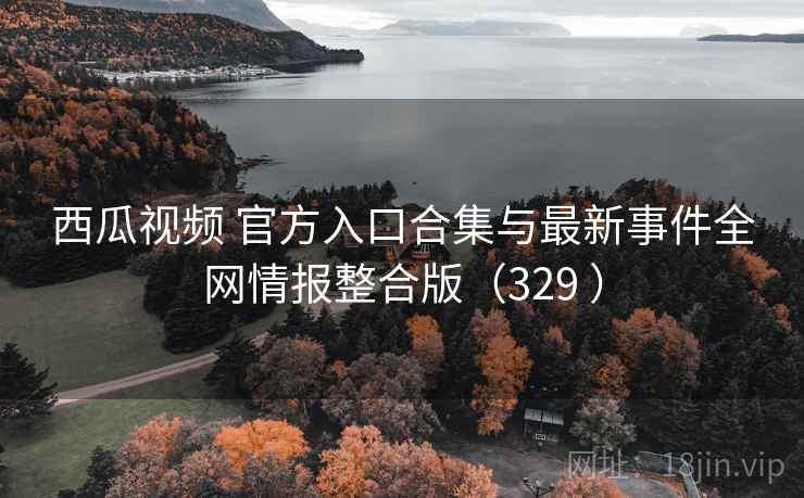 西瓜视频 官方入口合集与最新事件全网情报整合版（329 ）