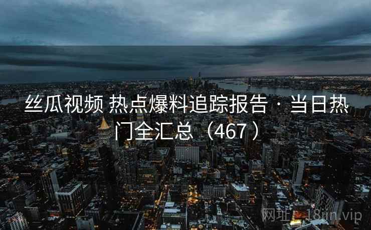 丝瓜视频 热点爆料追踪报告 · 当日热门全汇总（467 ）