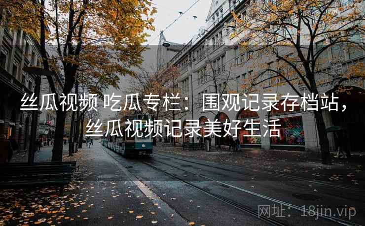 丝瓜视频 吃瓜专栏:围观记录存档站,丝瓜视频记录美好生活 丝瓜视频 吃瓜专栏:围观记录存档站,丝瓜视频记录美好生活