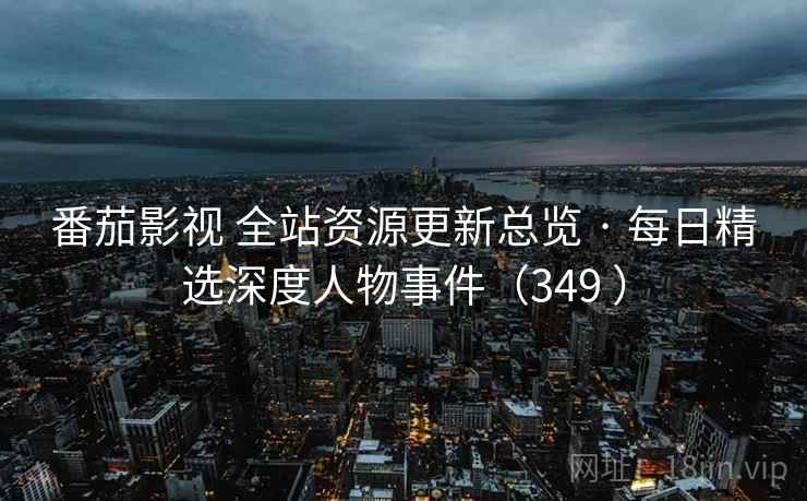 番茄影视 全站资源更新总览 · 每日精选深度人物事件（349 ）