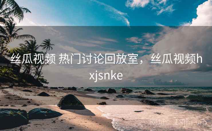 丝瓜视频 热门讨论回放室,丝瓜视频hxjsnke 丝瓜视频 热门讨论回放室,丝瓜视频hxjsnke