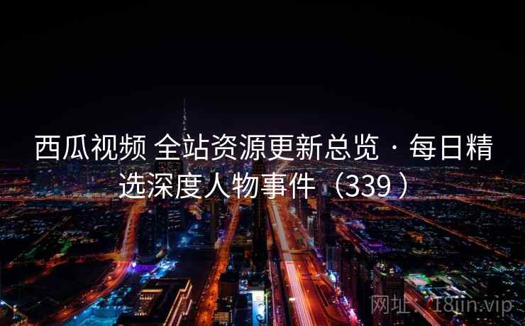 西瓜视频 全站资源更新总览 · 每日精选深度人物事件（339 ）