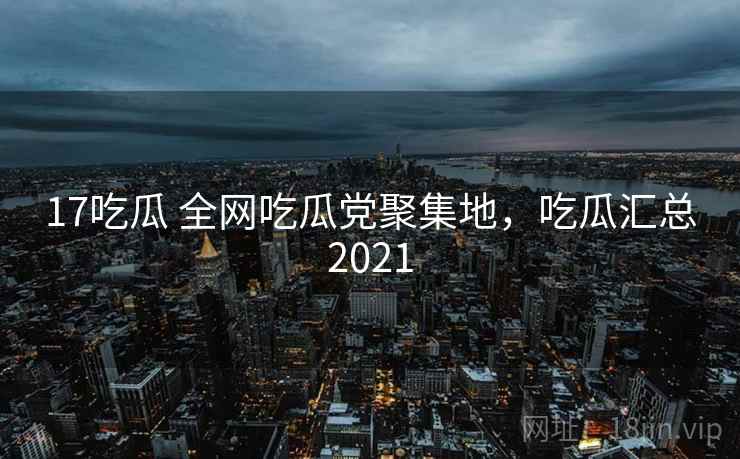 17吃瓜 全网吃瓜党聚集地，吃瓜汇总2021
