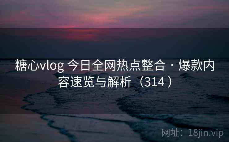 糖心vlog 今日全网热点整合 · 爆款内容速览与解析（314 ）