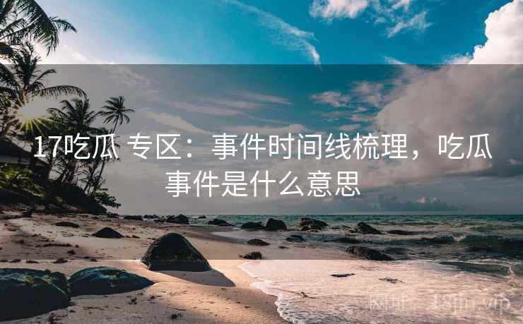 17吃瓜 专区：事件时间线梳理，吃瓜事件是什么意思