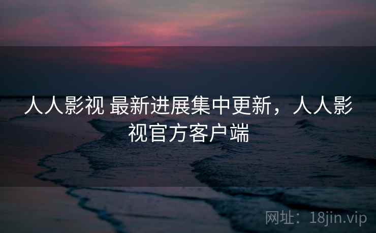 人人影视 最新进展集中更新，人人影视官方客户端