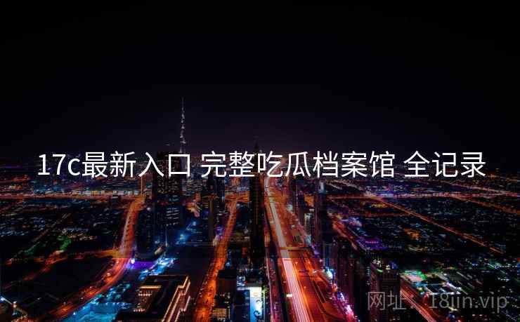 17c最新入口 完整吃瓜档案馆 全记录