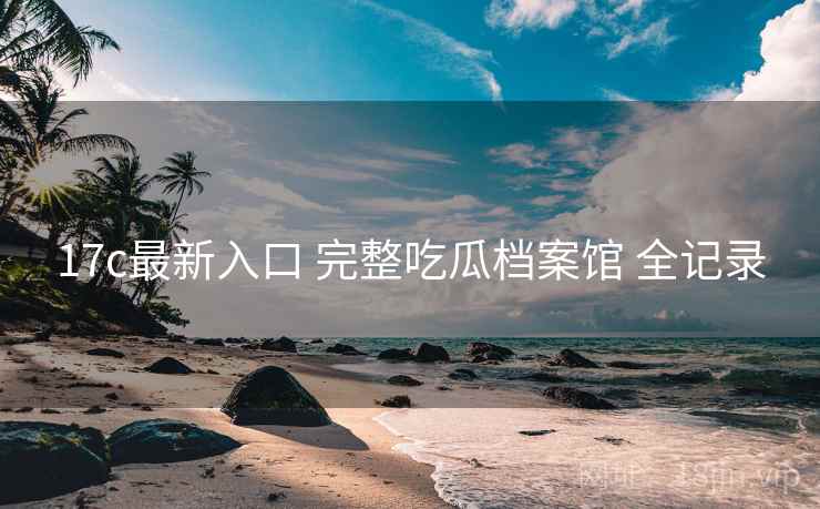 17c最新入口 完整吃瓜档案馆 全记录