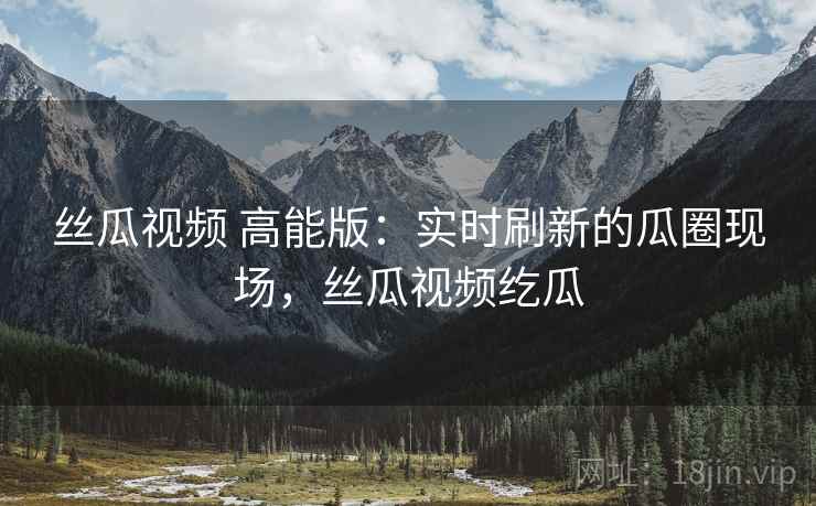 丝瓜视频 高能版：实时刷新的瓜圈现场，丝瓜视频纥瓜