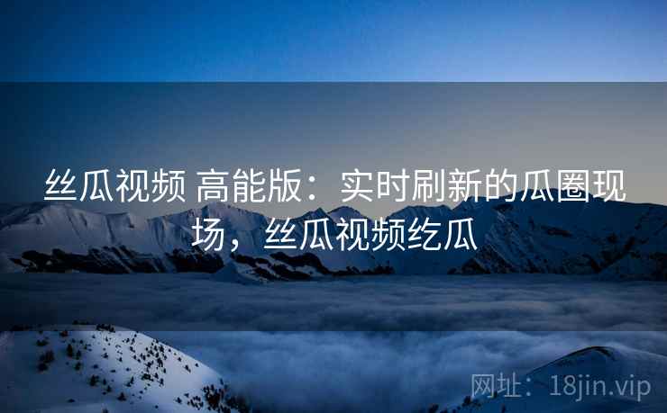 丝瓜视频 高能版：实时刷新的瓜圈现场，丝瓜视频纥瓜