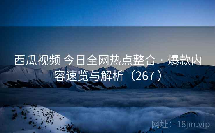 西瓜视频 今日全网热点整合 · 爆款内容速览与解析（267 ）