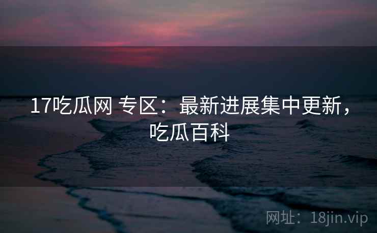 17吃瓜网 专区：最新进展集中更新，吃瓜百科