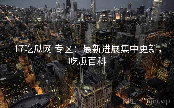 17吃瓜网 专区：最新进展集中更新，吃瓜百科