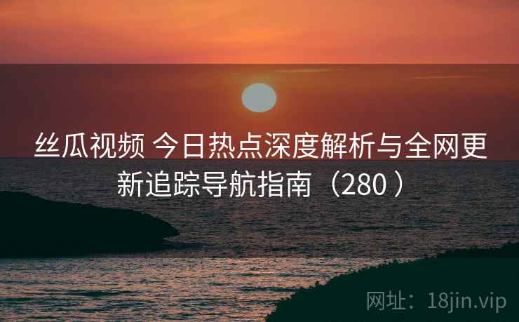 丝瓜视频 今日热点深度解析与全网更新追踪导航指南（280 ）
