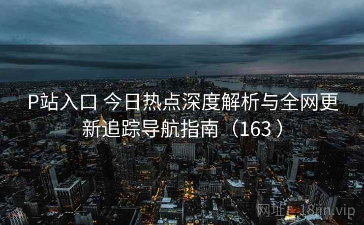 P站入口 今日热点深度解析与全网更新追踪导航指南(163 ) P站入口 今日热点深度解析与全网更新追踪导航指南(163 )