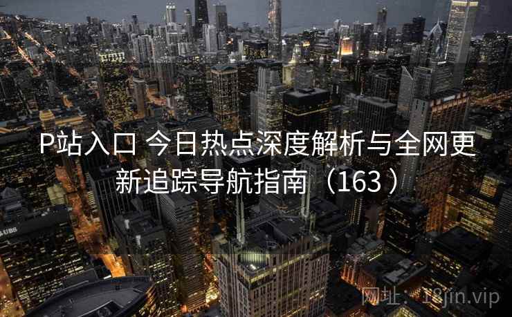 P站入口 今日热点深度解析与全网更新追踪导航指南(163 ) P站入口 今日热点深度解析与全网更新追踪导航指南(163 )