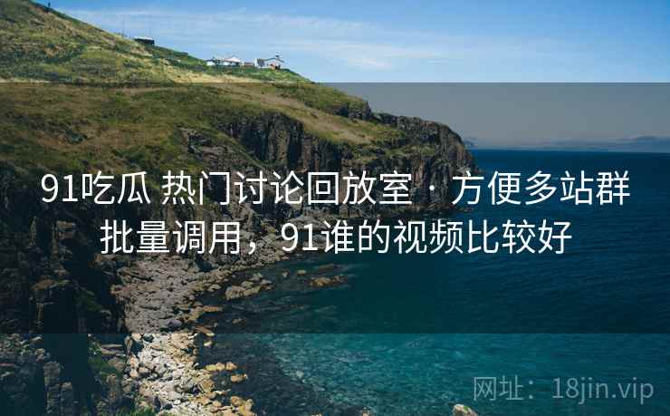 91吃瓜 热门讨论回放室 · 方便多站群批量调用，91谁的视频比较好