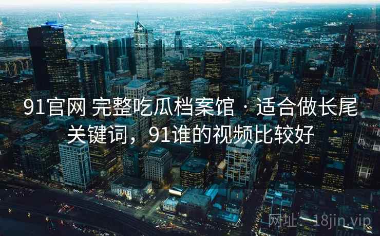 91官网 完整吃瓜档案馆 · 适合做长尾关键词,91谁的视频比较好 91官网 完整吃瓜档案馆 · 适合做长尾关键词,91谁的视频比较好