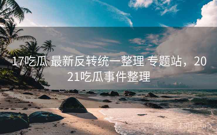 17吃瓜 最新反转统一整理 专题站，2021吃瓜事件整理