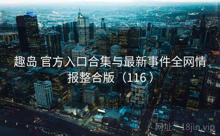 趣岛 官方入口合集与最新事件全网情报整合版(116 ) 趣岛 官方入口合集与最新事件全网情报整合版(116 )