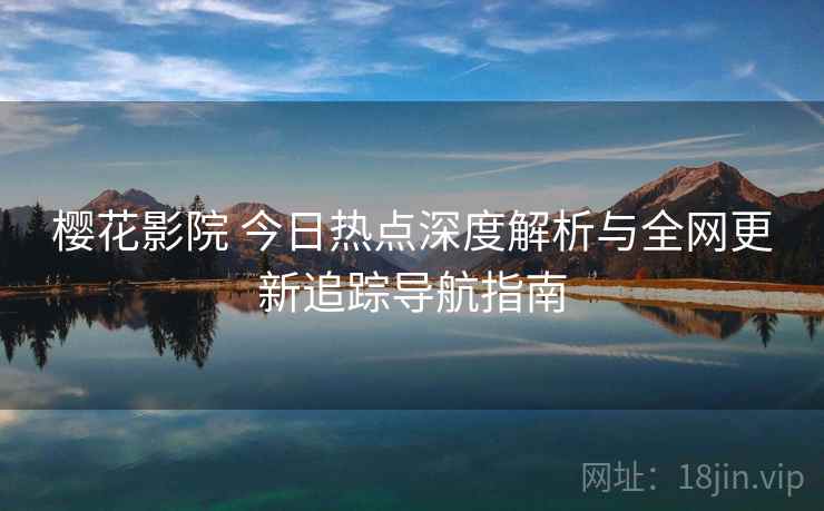 樱花影院 今日热点深度解析与全网更新追踪导航指南 樱花影院 今日热点深度解析与全网更新追踪导航指南