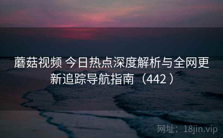蘑菇视频 今日热点深度解析与全网更新追踪导航指南（442 ）