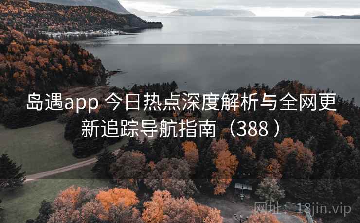 岛遇app 今日热点深度解析与全网更新追踪导航指南（388 ）