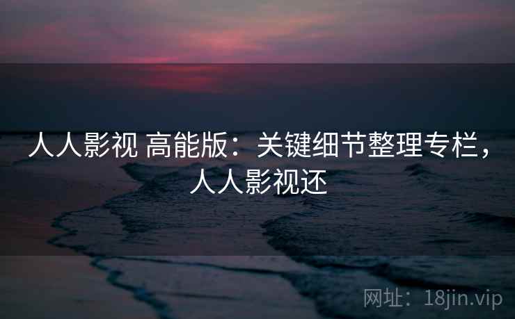 人人影视 高能版:关键细节整理专栏,人人影视还 人人影视 高能版:关键细节整理专栏,人人影视还