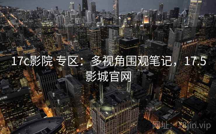 17c影院 专区:多视角围观笔记,17.5影城官网 17c影院 专区:多视角围观笔记,17.5影城官网