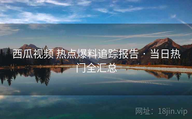 西瓜视频 热点爆料追踪报告 · 当日热门全汇总 西瓜视频 热点爆料追踪报告 · 当日热门全汇总