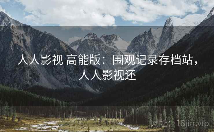 人人影视 高能版:围观记录存档站,人人影视还 人人影视 高能版:围观记录存档站,人人影视还