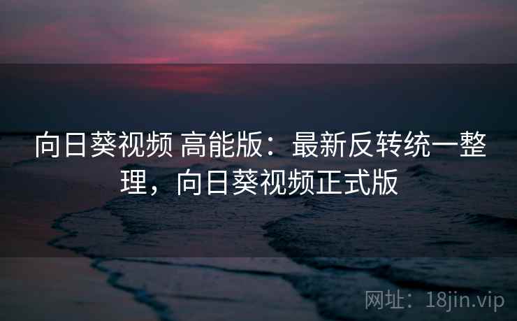 向日葵视频 高能版:最新反转统一整理,向日葵视频正式版 向日葵视频 高能版:最新反转统一整理,向日葵视频正式版