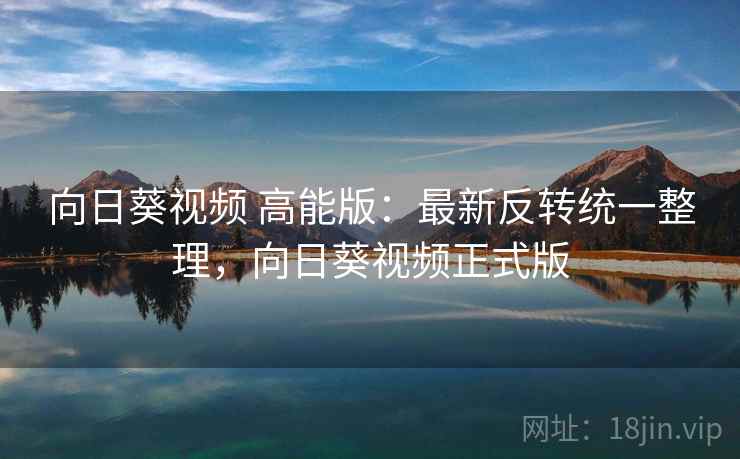 向日葵视频 高能版:最新反转统一整理,向日葵视频正式版 向日葵视频 高能版:最新反转统一整理,向日葵视频正式版